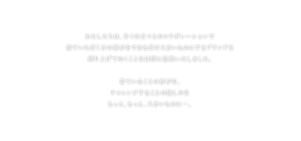 わたしたちは、多くの方々とコラボレーションで着ていただく方の喜びをできるだけ大きいものにするブランドを創り上げてゆくことを目標に起業いたしました。 着ていることの喜びを、チャレンジすることの愉しみをもっと、もっと、大きいものに...。