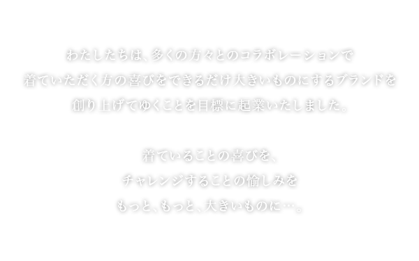 わたしたちは、多くの方々とコラボレーションで着ていただく方の喜びをできるだけ大きいものにするブランドを創り上げてゆくことを目標に起業いたしました。 着ていることの喜びを、チャレンジすることの愉しみをもっと、もっと、大きいものに...。